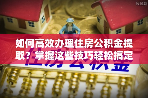 千阳如何高效办理住房公积金提取？掌握这些技巧轻松搞定