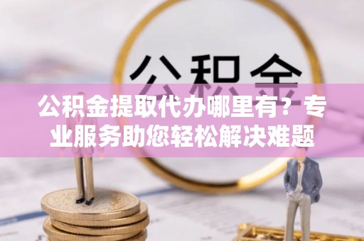 千阳公积金提取代办哪里有？专业服务助您轻松解决难题